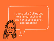 Editorial cartoon of a woman with a speech bubble reading 'I guess take Collins out to a fancy lunch and beg her to vote against confirmation?'